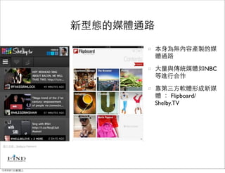 新型態的媒體通路

                                       本身為無內容產製的媒
                                       體通路

                                       大量與傳統媒體如NBC
                                       等進行合作

                                       靠第三方軟體形成新媒
                                       體 ： Flipboard/
                                       Shelby.TV




圖片來源：Shelby.tv, Flipboard




12年8月1日星期三
 