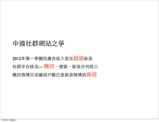 中國社群網站之爭

       2012年第⼀一季騰訊廣告收入首次超過新浪
       社群平台排名— 騰訊、搜狐、新浪分列前三
       騰訊微博日活躍用戶數已是新浪微博的兩倍




12年8月1日星期三
 