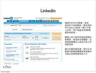 Linkedin

                               2003年5月正式營運，直到
                               2010年才由虧轉盈；截至2012
                               年7月為止已經有⼀一億六千萬
                               人註冊，用戶涵蓋全球200個
                               國家與區域。

                               職場上的人脈所串成的商務社
                               群網絡，使用者刊登履歷，並
                               透過推薦讓別人爲自己的工作
                               成就背書

                               龐大完整的資料庫，使大公司
                               願意付鉅額授權費使用其解決
                               方案以找尋最優秀的人才



   資料來源： Linkedin



12年8月1日星期三
 