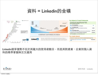 資料 = Linkedin的金礦




 Linkedin競爭優勢不在於其龐大的使用者數目，而是其對產業、企業到個人資
 料的精準掌握與交叉運用




                                 資料來源： Linkedin

12年8月1日星期三
 