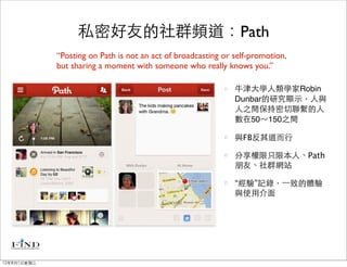 私密好友的社群頻道：Path
             “Posting on Path is not an act of broadcasting or self-promotion,
             but sharing a moment with someone who really knows you.”

                                                               牛津大學人類學家Robin
                                                               Dunbar的研究顯示，人與
                                                               人之間保持密切聯繫的人
                                                               數在50～150之間

                                                               與FB反其道而行

                                                               分享權限只限本人、Path
                                                               朋友、社群網站

                                                               “經驗”記錄，⼀一致的體驗
                                                               與使用介面




12年8月1日星期三
 
