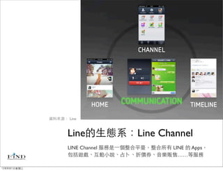 資料來源： Line



                   Line的生態系：Line Channel
                   LINE Channel 服務是⼀一個整合平臺，整合所有 LINE 的 Apps，
                   包括遊戲、互動小說、占卜、折價券、音樂販售……等服務

12年8月1日星期三
 
