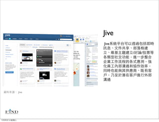 Jive
              Jive系統平台可以透過包括即時
              訊息、文件共享、部落格建
              立、維基主題建立/討論/投票等
              各類型社交功能，進⼀一步整合
              企業工作流程的各式應用，強
              化員工內部溝通和協作效率，
              同時也能與其供應商、既有客
              戶，乃至於潛在客戶進行外部
              溝通


 資料來源： Jive




12年8月1日星期三
 