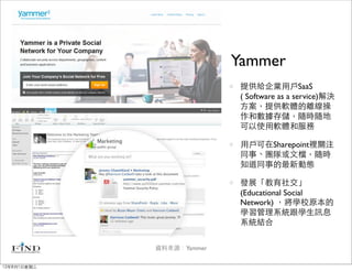 Yammer
                            提供給企業用戶SaaS
                            ( Software as a service)解決
                            方案，提供軟體的離線操
                            作和數據存儲，隨時隨地
                            可以使用軟體和服務

                            用戶可在Sharepoint裡關注
                            同事、團隊或文檔，隨時
                            知道同事的最新動態

                            發展「教育社交」
                            (Educational Social
                            Network) ，將學校原本的
                            學習管理系統跟學生訊息
                            系統結合


             資料來源：Yammer

12年8月1日星期三
 