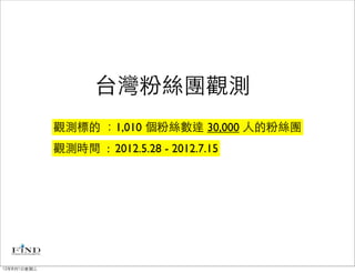 台灣粉絲團觀測
             觀測標的 ：1,010 個粉絲數達 30,000 人的粉絲團
             觀測時間 : 2012.5.28 - 2012.7.15




12年8月1日星期三
 