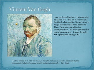 Nace en Groot Zundert , Holanda el 30
                                                       de Marzo de 1853 en el seno de una
                                                       familia de clase media . Siempre tuvo el
                                                       apoyo incondicional de su hermano
                                                       Theo. Fue un artista solitario e
                                                       incomprendido . Su estilo pertenece al
                                                       postimpresionismo , finales del siglo
                                                       XIX y principios del siglo XX.




“Cuánta belleza en el arte, con tal de poder retener lo que se ha visto. No se está nunca
entonces sin trabajo ni verdaderamente solitario, jamás solo” . Van Gogh.
 