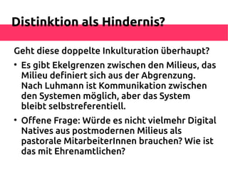 Distinktion als Hindernis?

Geht diese doppelte Inkulturation überhaupt?

    Es gibt Ekelgrenzen zwischen den Milieus, das
    Milieu defniert sich aus der Abgrenzung.
    Nach Luhmann ist Kommunikation zwischen
    den Systemen möglich, aber das System
    bleibt selbstreferentiell.

    Ofene Frage: Würde es nicht vielmehr Digital
    Natives aus postmodernen Milieus als
    pastorale MitarbeiterInnen brauchen? Wie ist
    das mit Ehrenamtlichen?
 