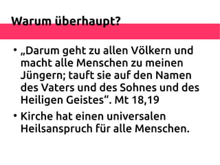 Warum überhaupt?


    „Darum geht zu allen Völkern und
    macht alle Menschen zu meinen
    Jüngern; tauft sie auf den Namen
    des Vaters und des Sohnes und des
    Heiligen Geistes“. Mt 18,19

    Kirche hat einen universalen
    Heilsanspruch für alle Menschen.
 