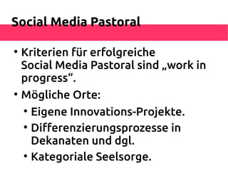 Social Media Pastoral


    Kriterien für erfolgreiche
    Social Media Pastoral sind „work in
    progress“.

    Mögliche Orte:
    
      Eigene Innovations-Projekte.
    
      Diferenzierungsprozesse in
      Dekanaten und dgl.
    
      Kategoriale Seelsorge.
 