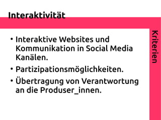 Interaktivität




                                    Kriterien

    Interaktive Websites und
    Kommunikation in Social Media
    Kanälen.

    Partizipationsmöglichkeiten.

    Übertragung von Verantwortung
    an die Produser_innen.
 
