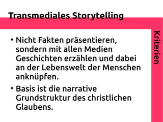 Transmediales Storytelling




                                     Kriterien

    Nicht Fakten präsentieren,
    sondern mit allen Medien
    Geschichten erzählen und dabei
    an der Lebenswelt der Menschen
    anknüpfen.

    Basis ist die narrative
    Grundstruktur des christlichen
    Glaubens.
 