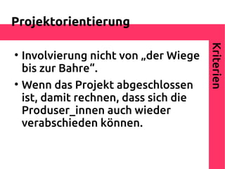 Projektorientierung




                                        Kriterien

    Involvierung nicht von „der Wiege
    bis zur Bahre“.

    Wenn das Projekt abgeschlossen
    ist, damit rechnen, dass sich die
    Produser_innen auch wieder
    verabschieden können.
 