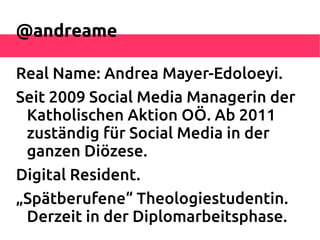 @andreame

Real Name: Andrea Mayer-Edoloeyi.
Seit 2009 Social Media Managerin der
 Katholischen Aktion OÖ. Ab 2011
 zuständig für Social Media in der
 ganzen Diözese.
Digital Resident.
„Spätberufene“ Theologiestudentin.
 Derzeit in der Diplomarbeitsphase.
 