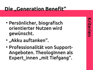 Die „Generation Beneft“




                                    Kriterien

    Persönlicher, biografsch
    orientierter Nutzen wird
    gewünscht.

    „Akku auftanken“.

    Professionalität von Support-
    Angeboten. TheologInnen als
    Expert_innen „mit Tiefgang“.
 