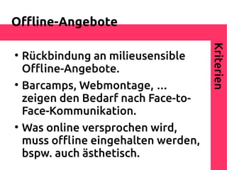 Ofine-Angebote




                                      Kriterien

    Rückbindung an milieusensible
    Ofine-Angebote.

    Barcamps, Webmontage, …
    zeigen den Bedarf nach Face-to-
    Face-Kommunikation.

    Was online versprochen wird,
    muss ofine eingehalten werden,
    bspw. auch ästhetisch.
 