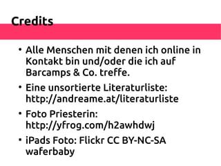 Credits

 
     Alle Menschen mit denen ich online in
     Kontakt bin und/oder die ich auf
     Barcamps & Co. trefe.
 
     Eine unsortierte Literaturliste:
     http://andreame.at/literaturliste
 
     Foto Priesterin:
     http://yfrog.com/h2awhdwj
 
     iPads Foto: Flickr CC BY-NC-SA
     waferbaby
 