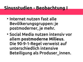 Sinusstudien - Beobachtung I

 
     Internet nutzen fast alle
     Bevölkerungsgruppen: je
     postmoderner, je mehr.
 
     Social Media nutzen intensiv vor
     allem postmoderne Milieus.
     Die 90-9-1-Regel verweist auf
     unterschiedlich intensive
     Beteiligung als Produser_innen.
 