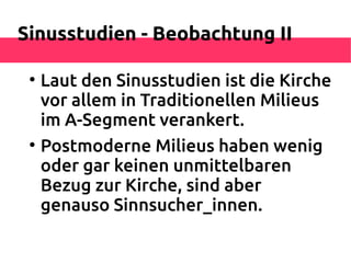 Sinusstudien - Beobachtung II

 
     Laut den Sinusstudien ist die Kirche
     vor allem in Traditionellen Milieus
     im A-Segment verankert.
 
     Postmoderne Milieus haben wenig
     oder gar keinen unmittelbaren
     Bezug zur Kirche, sind aber
     genauso Sinnsucher_innen.
 