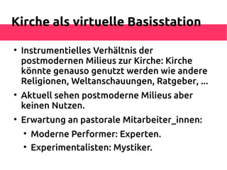 Kirche als virtuelle Basisstation


    Instrumentielles Verhältnis der
    postmodernen Milieus zur Kirche: Kirche
    könnte genauso genutzt werden wie andere
    Religionen, Weltanschauungen, Ratgeber, ...

    Aktuell sehen postmoderne Milieus aber
    keinen Nutzen.

    Erwartung an pastorale Mitarbeiter_innen:
    
        Moderne Performer: Experten.
    
        Experimentalisten: Mystiker.
 