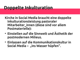 Doppelte Inkulturation

Kirche in Social Media braucht eine doppelte
  Inkulturationsleistung pastoraler
  Mitarbeiter_innen (diese sind vor allem
  Postmaterielle):

    Einstellen auf die Sinnwelt und Ästhetik der
    postmodernen Milieus.

    Einlassen auf die Kommunikationskultur in
    Social Media – „ins Wasser hüpfen“.
 