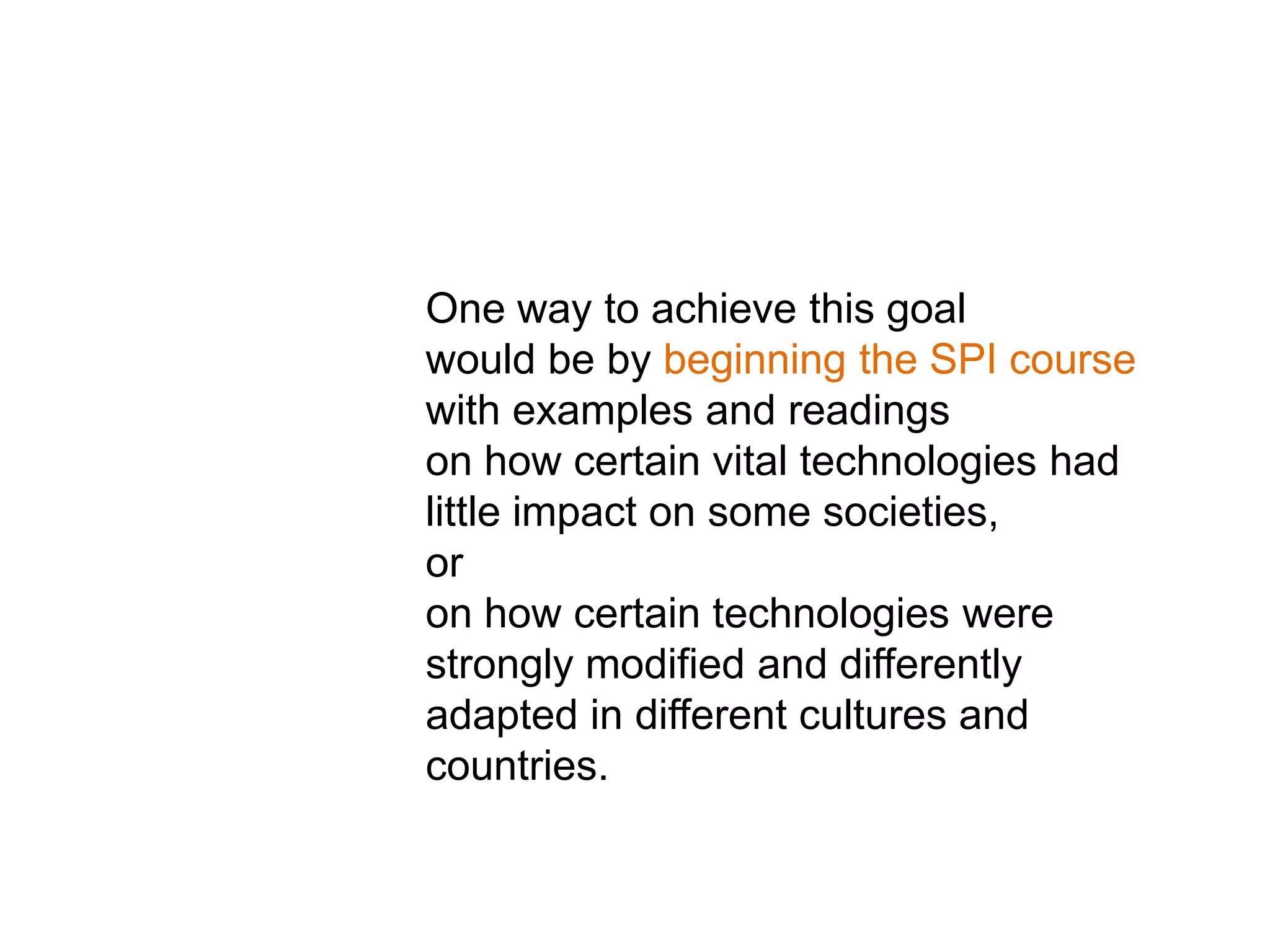 One way to achieve this goal
would be by beginning the SPI course
with examples and readings
on how certain vital technologies had
little impact on some societies,
or
on how certain technologies were
strongly modified and differently
adapted in different cultures and
countries.
 