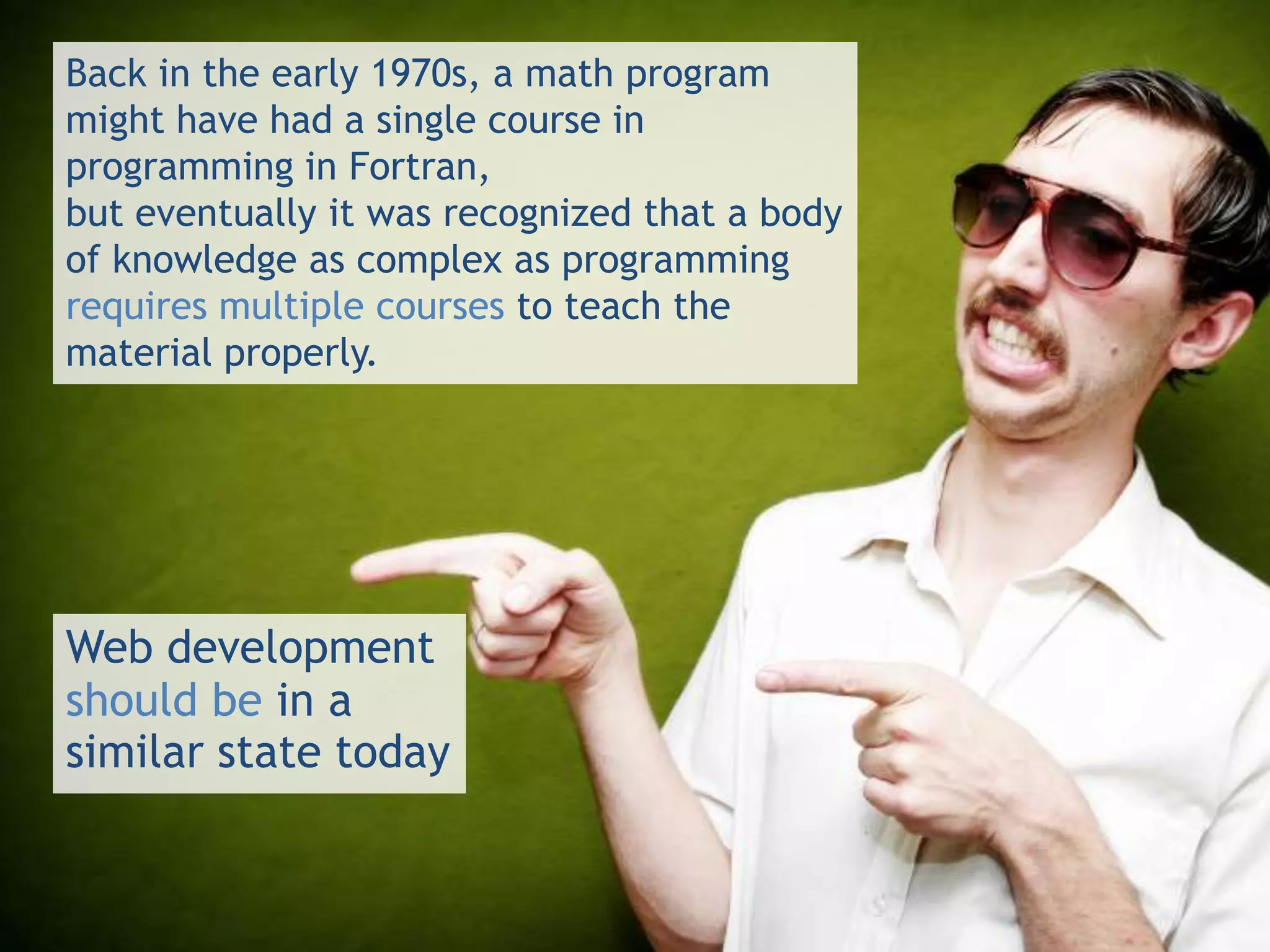 Back in the early 1970s, a math program
might have had a single course in
programming in Fortran,
but eventually it was recognized that a body
of knowledge as complex as programming
requires multiple courses to teach the
material properly.




Web development
should be in a
similar state today
 