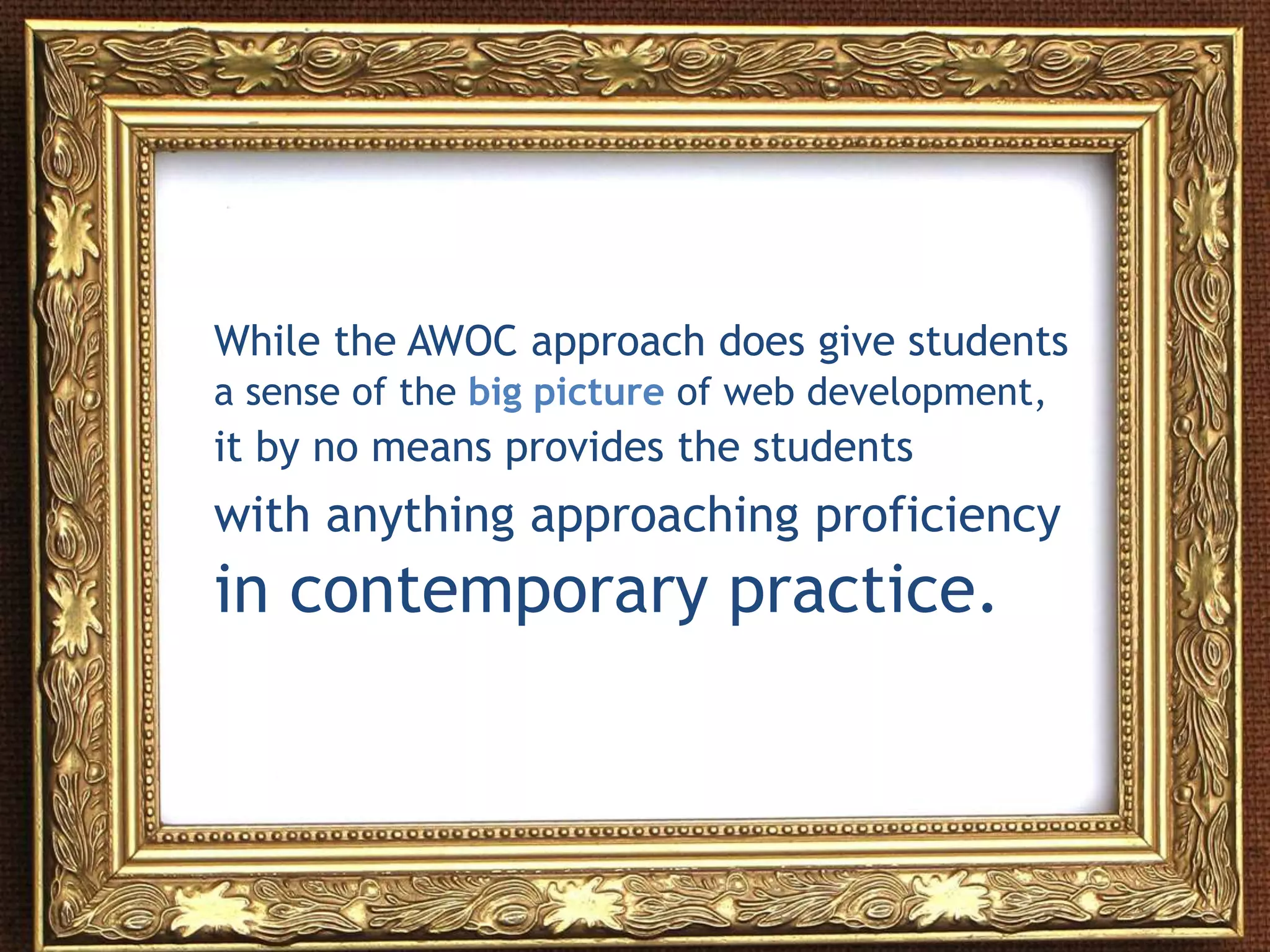 While the AWOC approach does give students
a sense of the big picture of web development,
it by no means provides the students
with anything approaching proficiency
in contemporary practice.
 