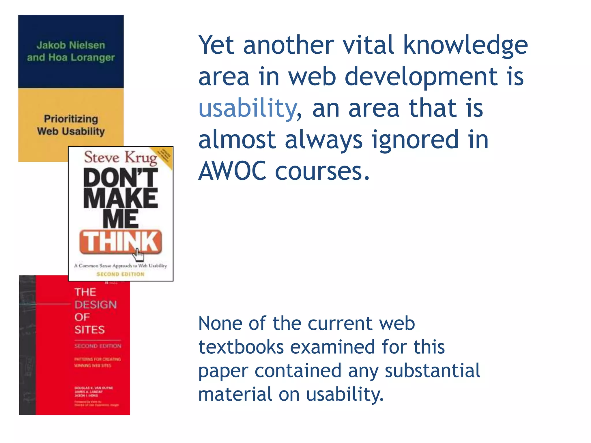 Yet another vital knowledge
area in web development is
usability, an area that is
almost always ignored in
AWOC courses.




None of the current web
textbooks examined for this
paper contained any substantial
material on usability.
 