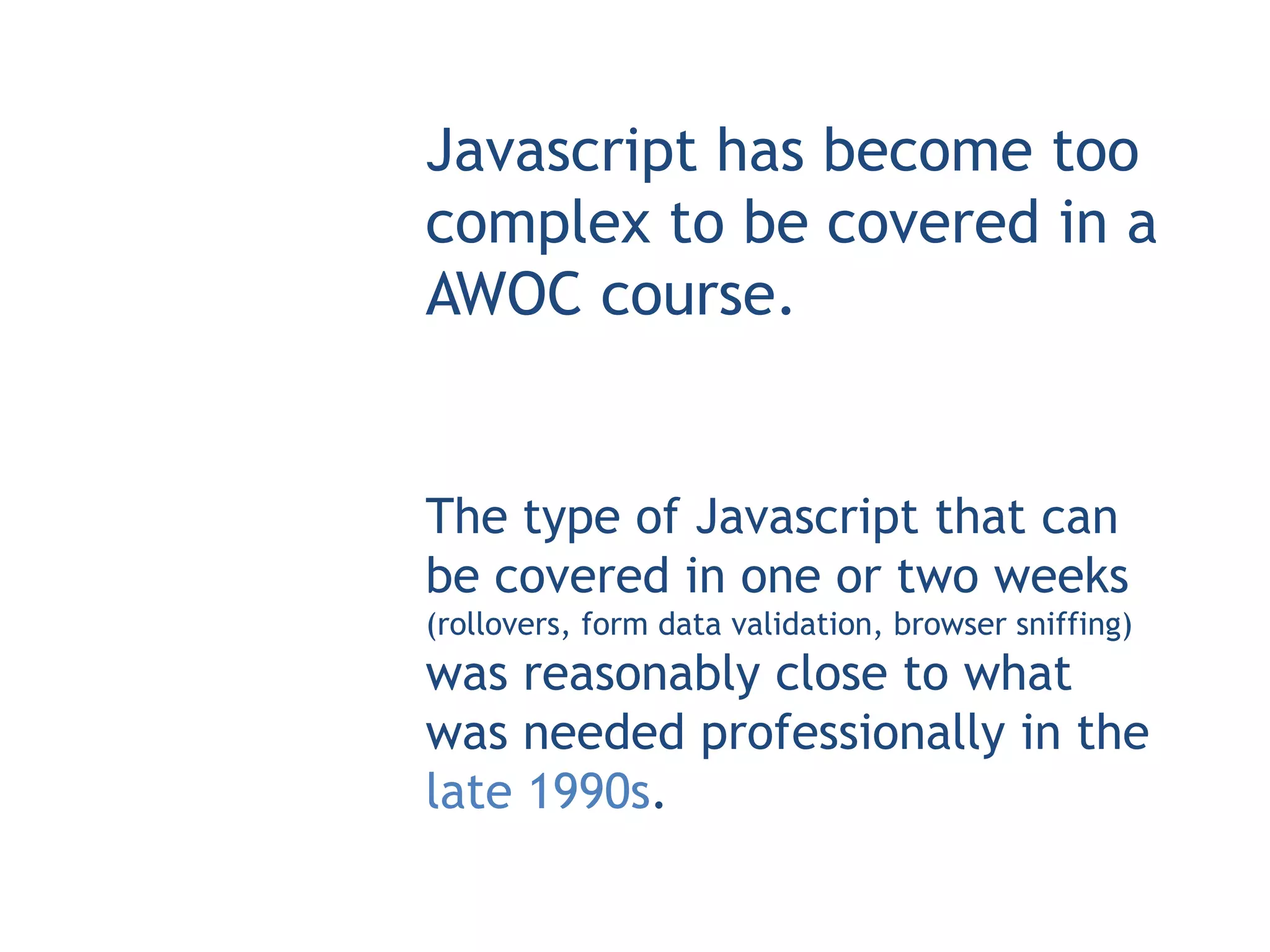 Javascript has become too
complex to be covered in a
AWOC course.


The type of Javascript that can
be covered in one or two weeks
(rollovers, form data validation, browser sniffing)
was reasonably close to what
was needed professionally in the
late 1990s.
 