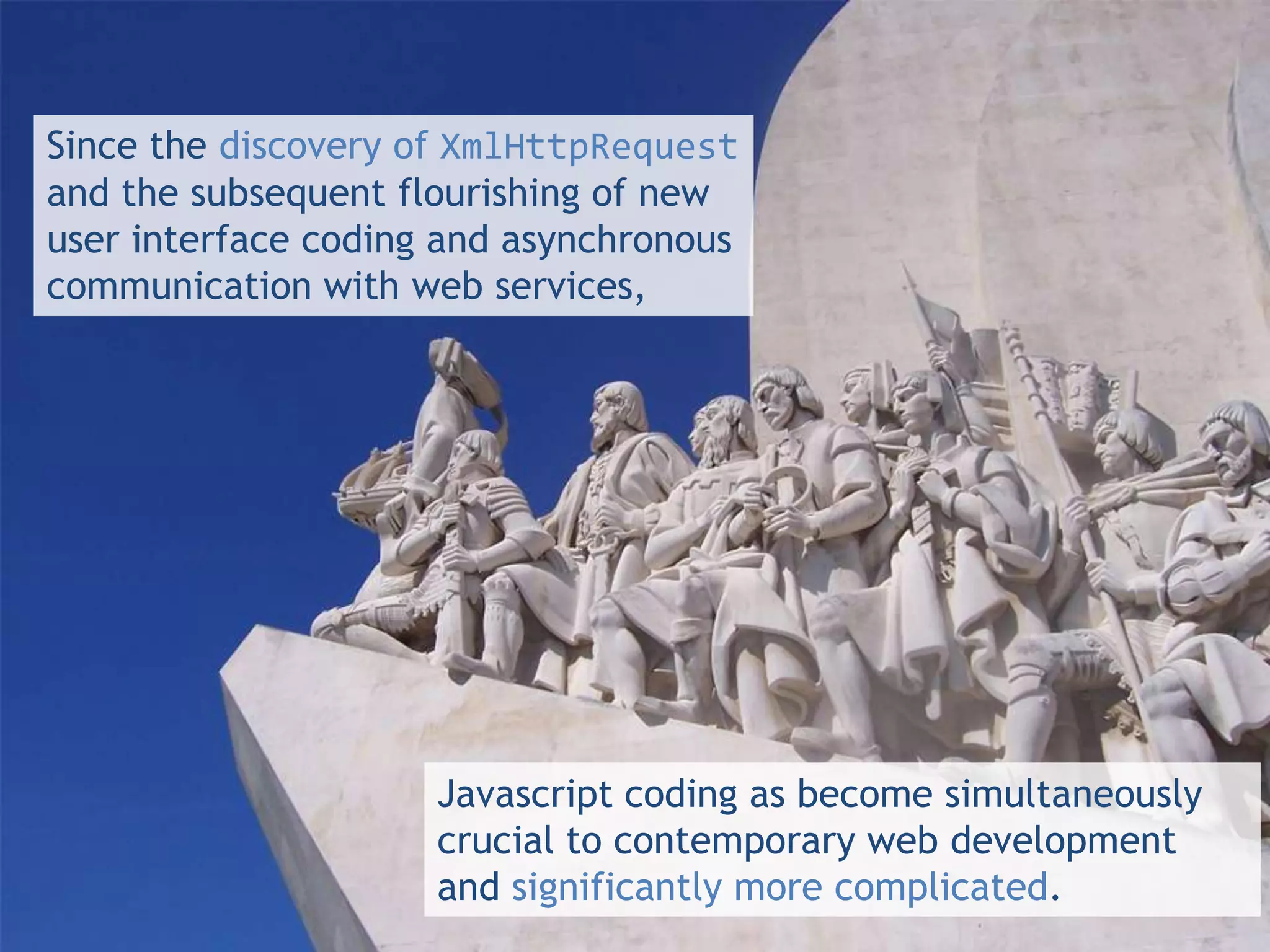Since the discovery of XmlHttpRequest
and the subsequent flourishing of new
user interface coding and asynchronous
communication with web services,




                     Javascript coding as become simultaneously
                     crucial to contemporary web development
                     and significantly more complicated.
 