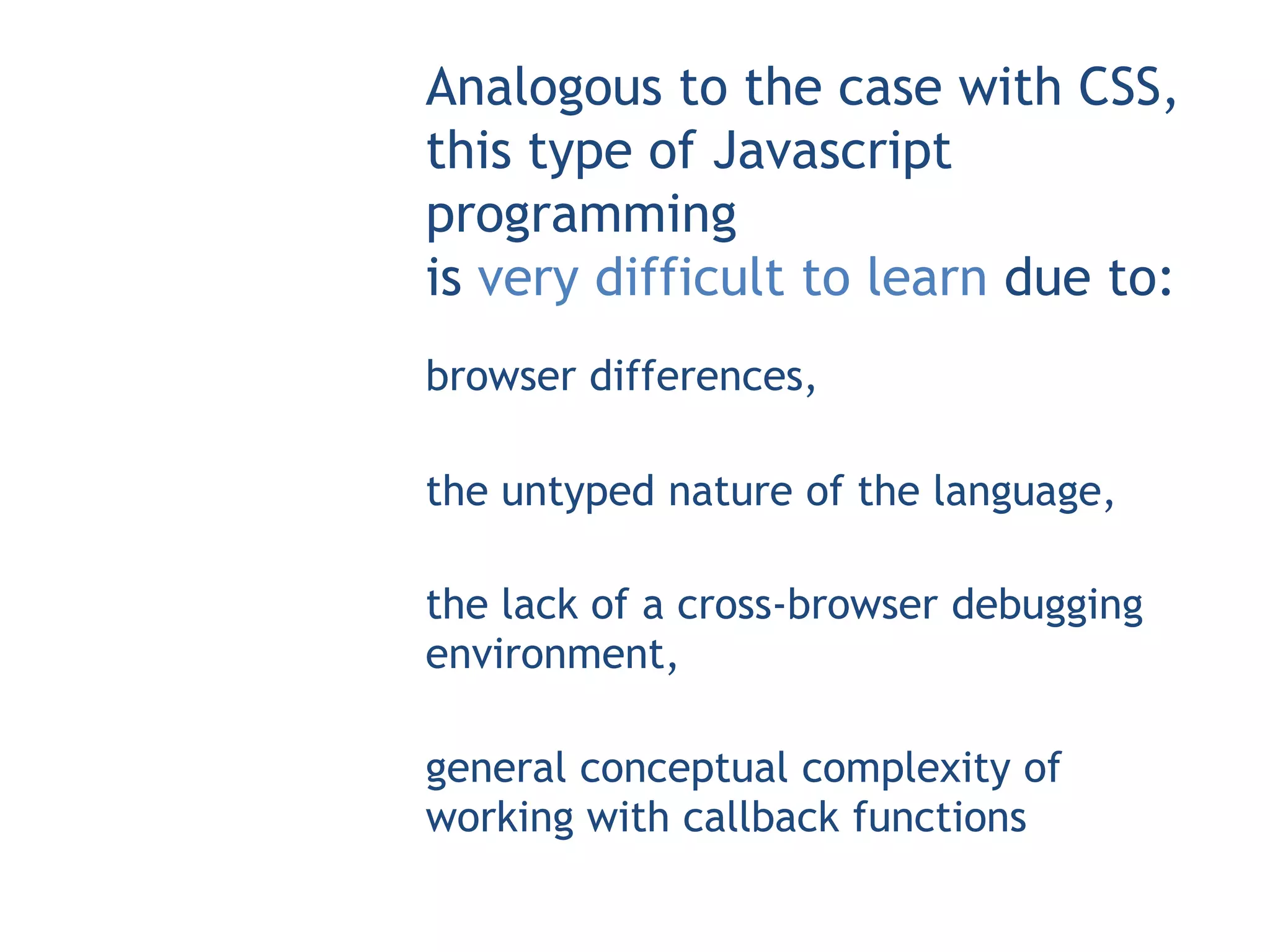 Analogous to the case with CSS,
this type of Javascript
programming
is very difficult to learn due to:
browser differences,

the untyped nature of the language,

the lack of a cross-browser debugging
environment,

general conceptual complexity of
working with callback functions
 