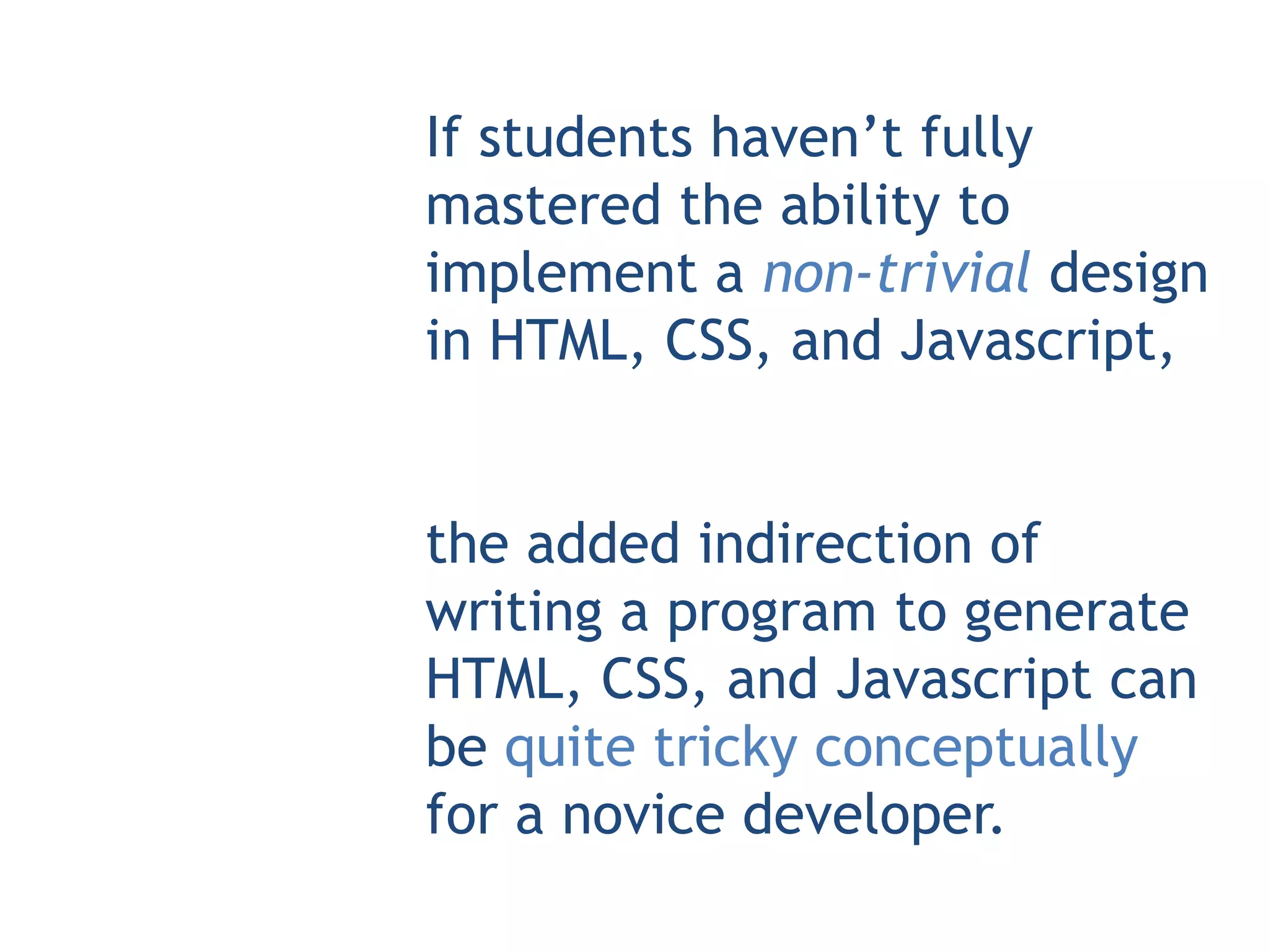 If students haven’t fully
mastered the ability to
implement a non-trivial design
in HTML, CSS, and Javascript,


the added indirection of
writing a program to generate
HTML, CSS, and Javascript can
be quite tricky conceptually
for a novice developer.
 