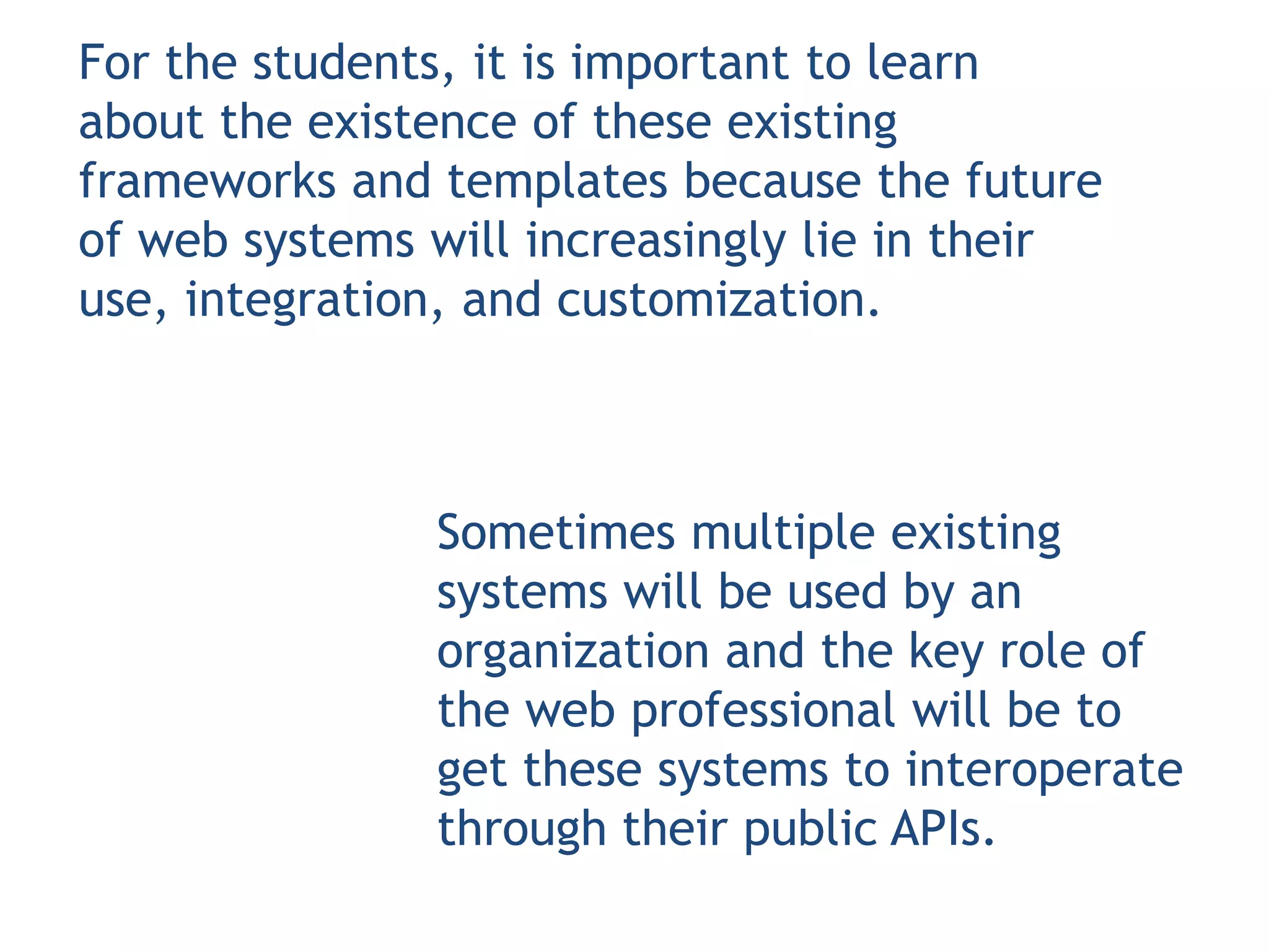 For the students, it is important to learn
about the existence of these existing
frameworks and templates because the future
of web systems will increasingly lie in their
use, integration, and customization.



               Sometimes multiple existing
               systems will be used by an
               organization and the key role of
               the web professional will be to
               get these systems to interoperate
               through their public APIs.
 