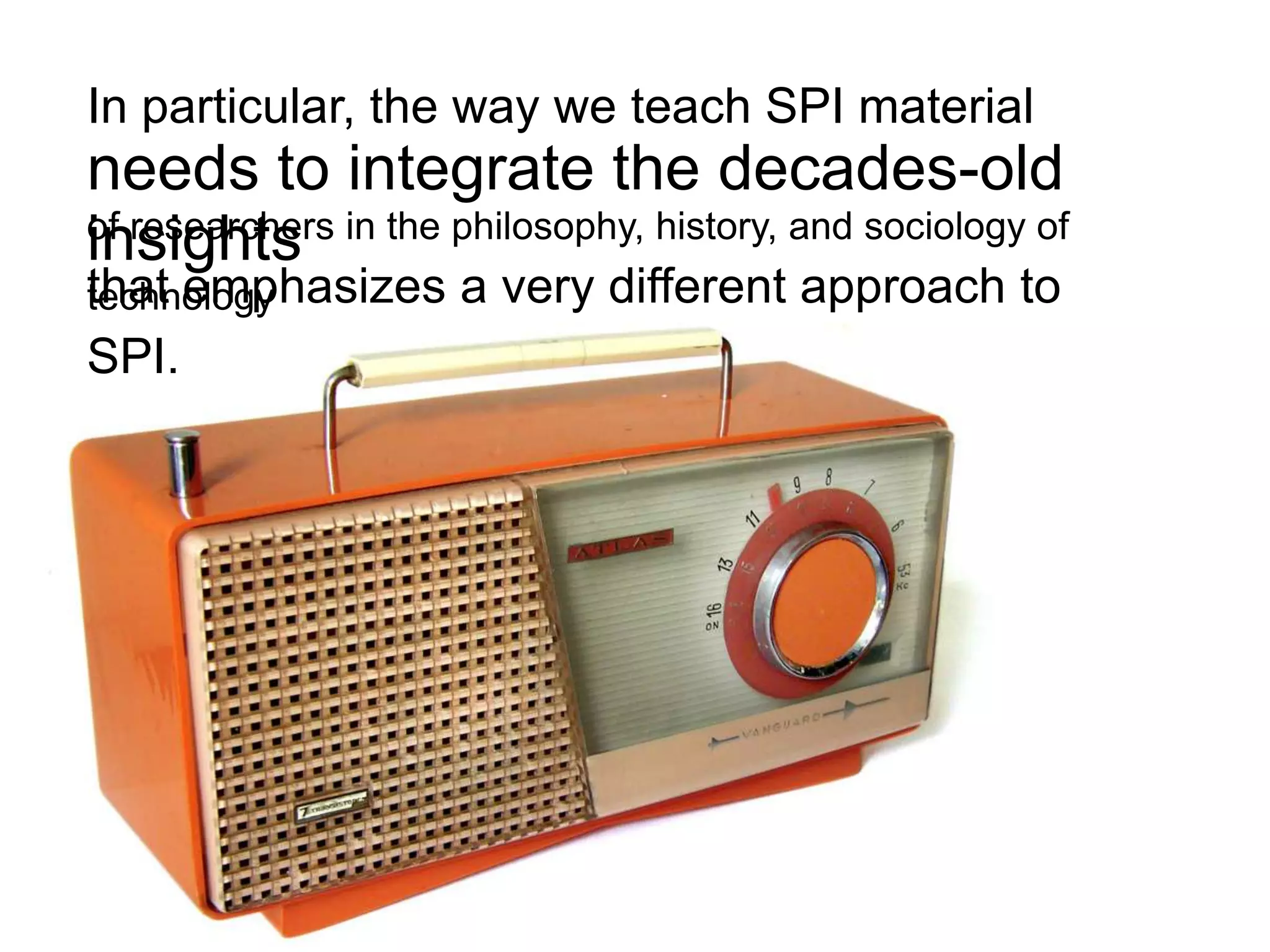 In particular, the way we teach SPI material
needs to integrate the decades-old
of researchers in the philosophy, history, and sociology of
insights
that emphasizes a very different approach to
technology
SPI.
 