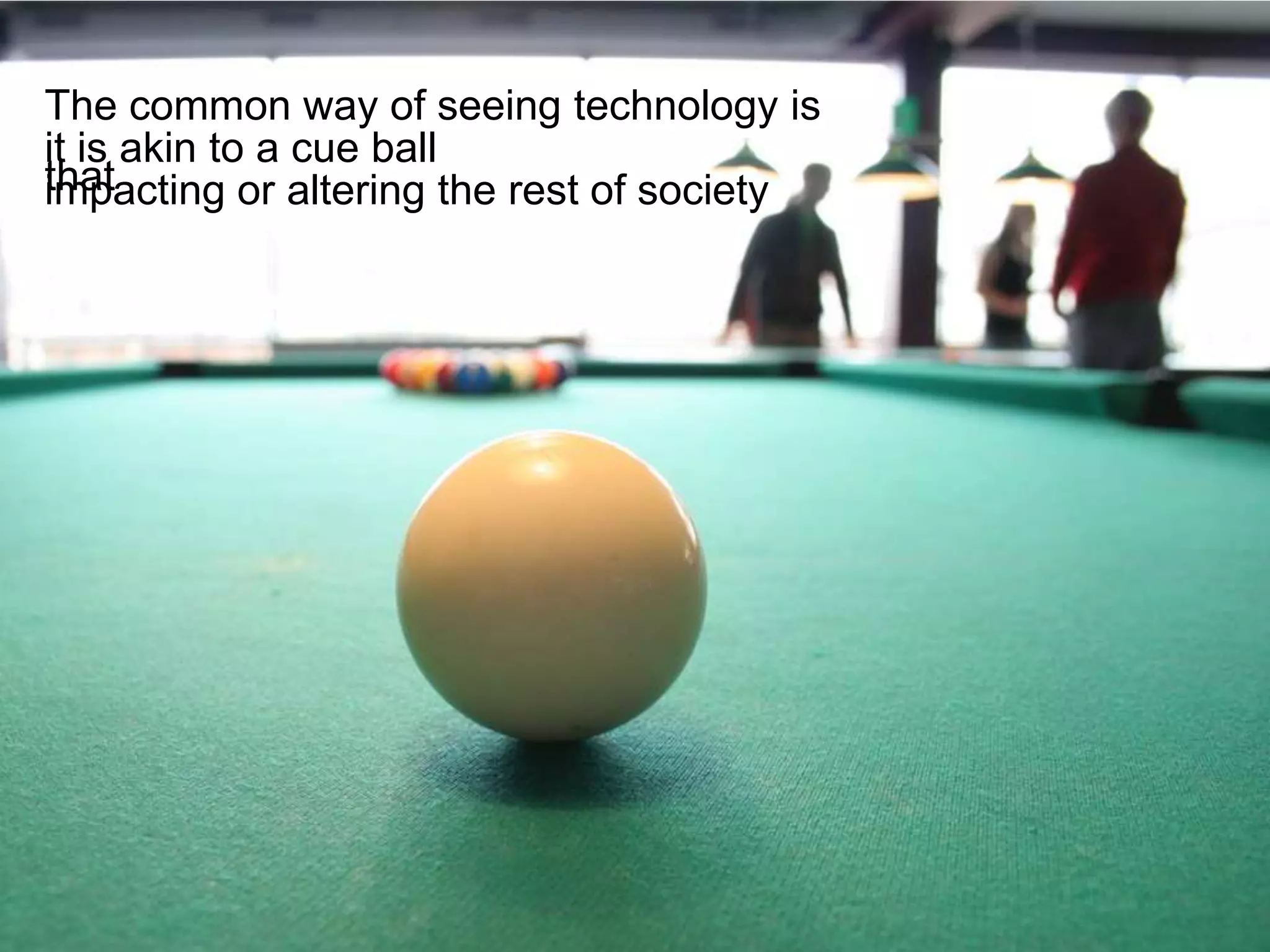 The common way of seeing technology is
it is akin to a cue ball
that
impacting or altering the rest of society
 