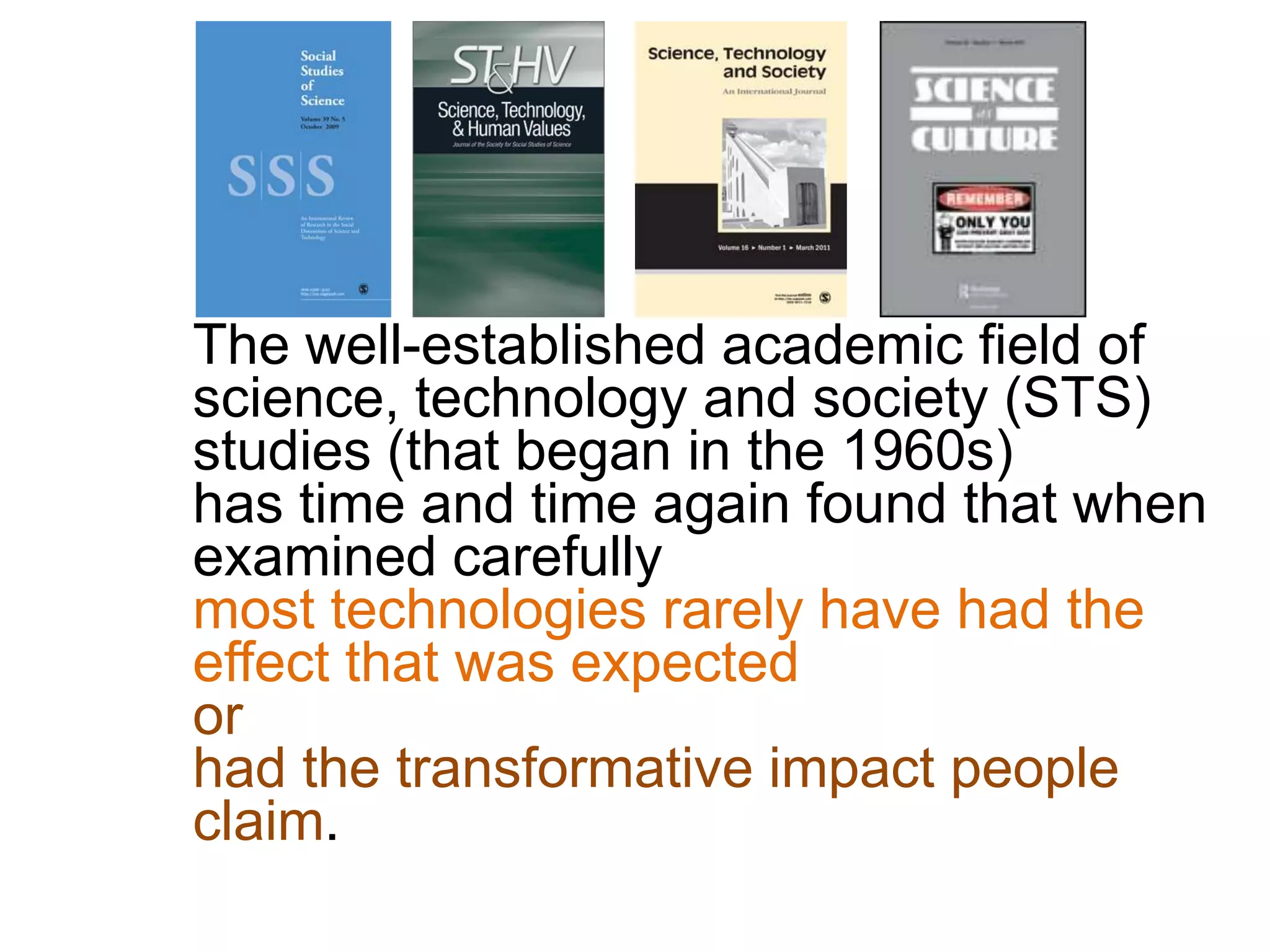 The well-established academic field of
science, technology and society (STS)
studies (that began in the 1960s)
has time and time again found that when
examined carefully
most technologies rarely have had the
effect that was expected
or
had the transformative impact people
claim.
 