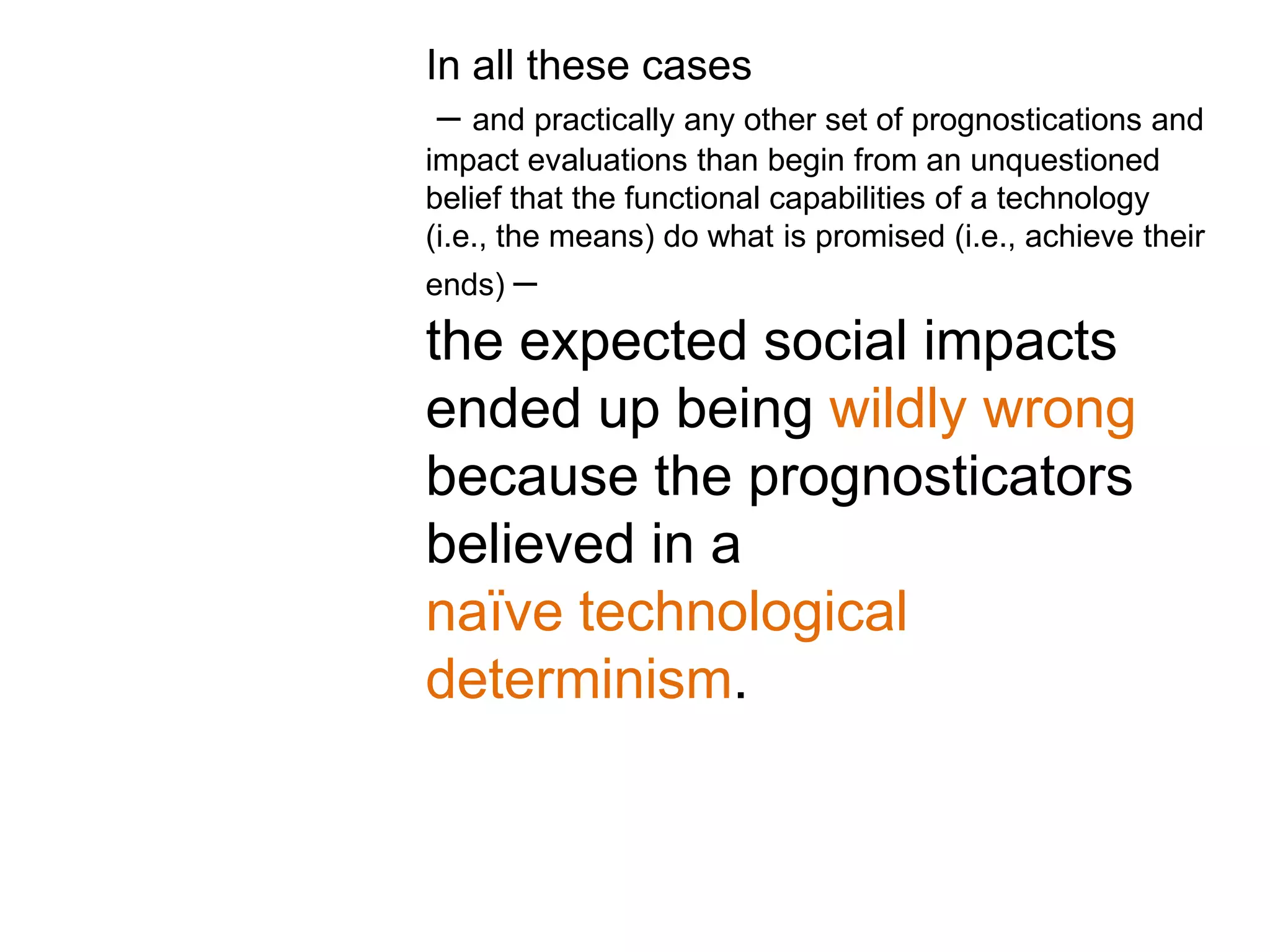 In all these cases
 – and practically any other set of prognostications and
impact evaluations than begin from an unquestioned
belief that the functional capabilities of a technology
(i.e., the means) do what is promised (i.e., achieve their
ends) –

the expected social impacts
ended up being wildly wrong
because the prognosticators
believed in a
naïve technological
determinism.
 