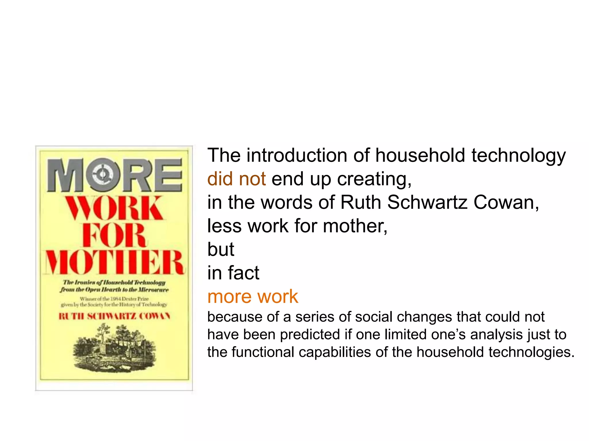 The introduction of household technology
did not end up creating,
in the words of Ruth Schwartz Cowan,
less work for mother,
but
in fact
more work
because of a series of social changes that could not
have been predicted if one limited one’s analysis just to
the functional capabilities of the household technologies.
 
