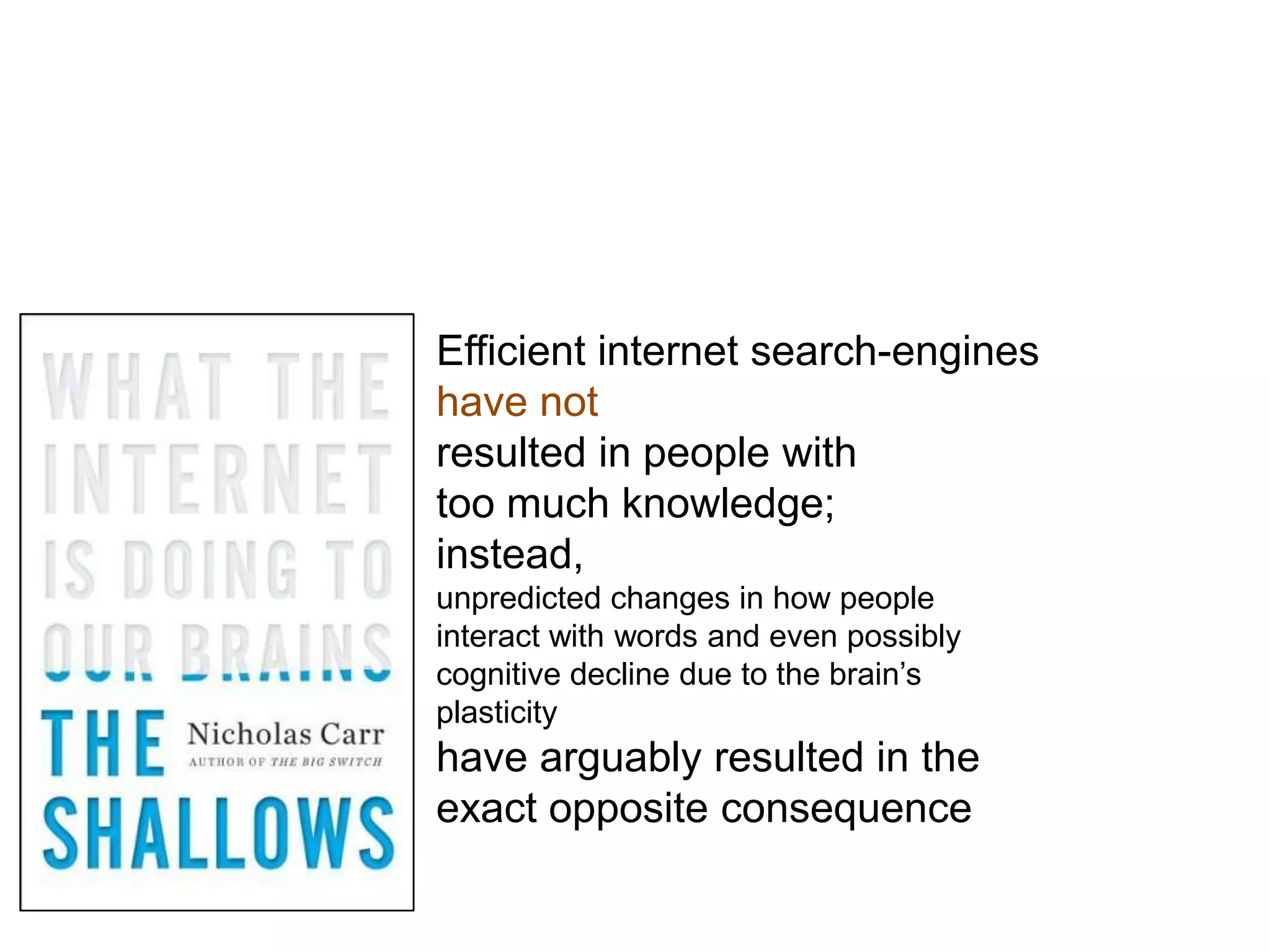 Efficient internet search-engines
have not
resulted in people with
too much knowledge;
instead,
unpredicted changes in how people
interact with words and even possibly
cognitive decline due to the brain’s
plasticity
have arguably resulted in the
exact opposite consequence
 