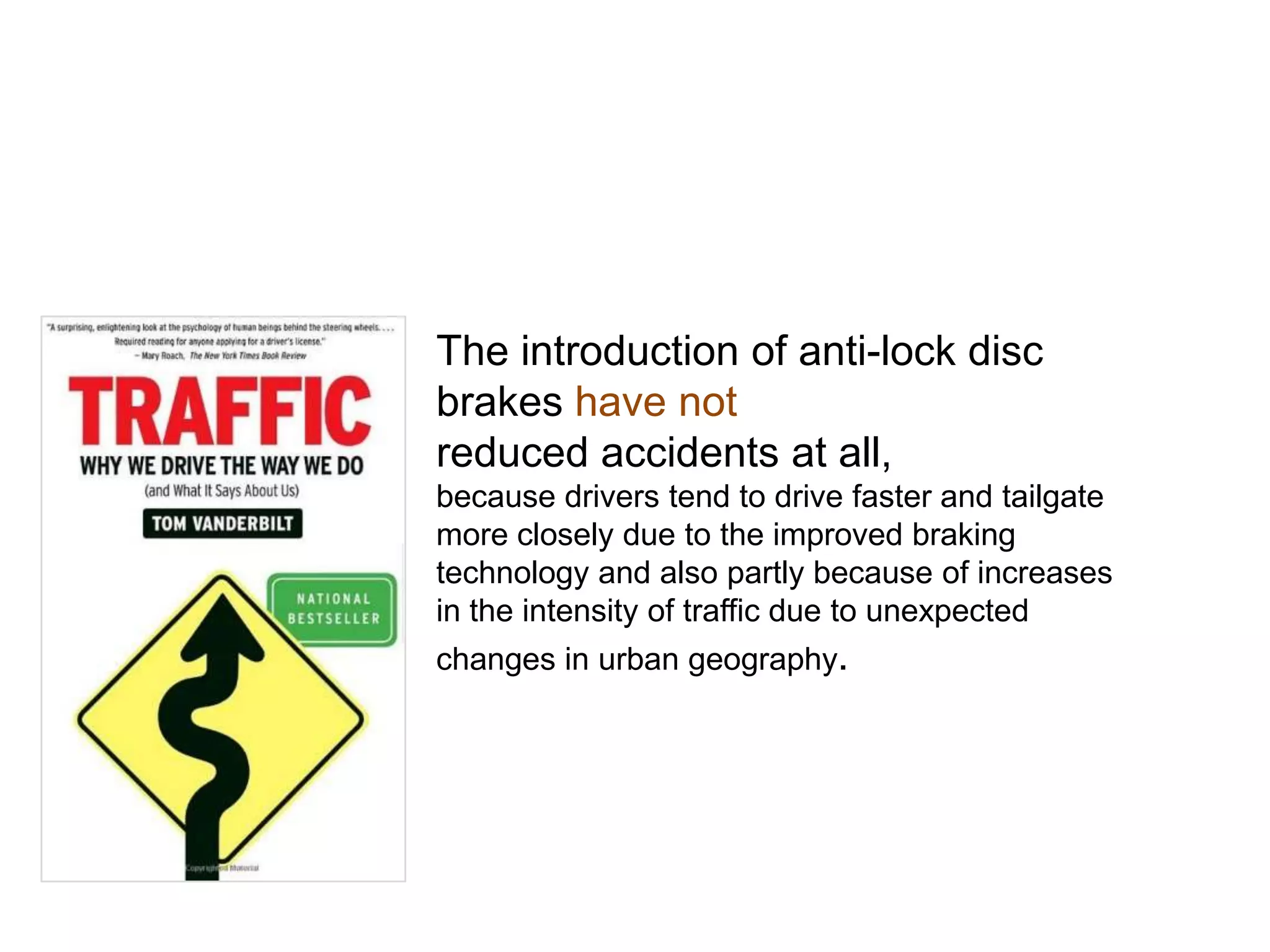 The introduction of anti-lock disc
brakes have not
reduced accidents at all,
because drivers tend to drive faster and tailgate
more closely due to the improved braking
technology and also partly because of increases
in the intensity of traffic due to unexpected
changes in urban geography.
 