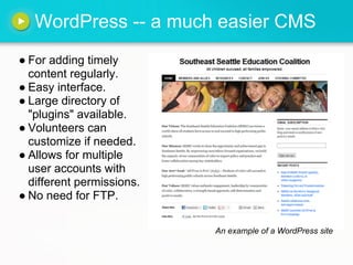 WordPress -- a much easier CMS
● For adding timely
  content regularly.
● Easy interface.
● Large directory of
  "plugins" available.
● Volunteers can
  customize if needed.
● Allows for multiple
  user accounts with
  different permissions.
● No need for FTP.

                           An example of a WordPress site
 