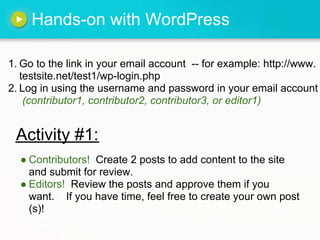 Hands-on with WordPress

1. Go to the link in your email account -- for example: http://www.
   testsite.net/test1/wp-login.php
2. Log in using the username and password in your email account
    (contributor1, contributor2, contributor3, or editor1)


 Activity #1:
  ● Contributors! Create 2 posts to add content to the site
    and submit for review.
  ● Editors! Review the posts and approve them if you
    want. If you have time, feel free to create your own post
    (s)!
 