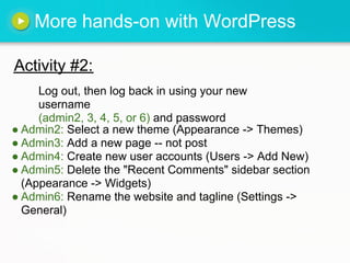 More hands-on with WordPress

Activity #2:
     Log out, then log back in using your new
     username
     (admin2, 3, 4, 5, or 6) and password
● Admin2: Select a new theme (Appearance -> Themes)
● Admin3: Add a new page -- not post
● Admin4: Create new user accounts (Users -> Add New)
● Admin5: Delete the "Recent Comments" sidebar section
  (Appearance -> Widgets)
● Admin6: Rename the website and tagline (Settings ->
  General)
 