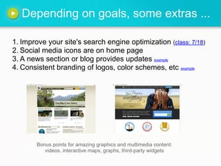 Depending on goals, some extras ...

1. Improve your site's search engine optimization (class: 7/18)
2. Social media icons are on home page
3. A news section or blog provides updates example
4. Consistent branding of logos, color schemes, etc example




       Bonus points for amazing graphics and multimedia content:
          videos, interactive maps, graphs, third-party widgets
 