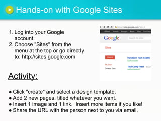 Hands-on with Google Sites

1. Log into your Google
   account.
2. Choose "Sites" from the
   menu at the top or go directly
   to: http://sites.google.com


Activity:
● Click "create" and select a design template.
● Add 2 new pages, titled whatever you want.
● Insert 1 image and 1 link. Insert more items if you like!
● Share the URL with the person next to you via email.
 