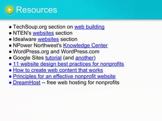 Resources
● TechSoup.org section on web building
● NTEN's websites section
● Idealware websites section
● NPower Northwest's Knowledge Center
● WordPress.org and WordPress.com
● Google Sites tutorial (and another)
● 11 website design best practices for nonprofits
● How to create web content that works
● Principles for an effective nonprofit website
● DreamHost -- free web hosting for nonprofits
 