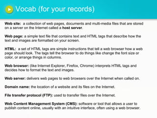 Vocab (for your records)
Web site: a collection of web pages, documents and multi-media files that are stored
on a server on the Internet called a host server.

Web page: a simple text file that contains text and HTML tags that describe how the
text and images are formatted on your screen.

HTML: a set of HTML tags are simple instructions that tell a web browser how a web
page should look. The tags tell the browser to do things like change the font size or
color, or arrange things in columns.

Web browser: (like Internet Explorer, Firefox, Chrome) interprets HTML tags and
decides how to format the text and images.

Web server: delivers web pages to web browsers over the Internet when called on.

Domain name: the location of a website and its files on the Internet.

File transfer protocol (FTP): used to transfer files over the Internet.

Web Content Management System (CMS): software or tool that allows a user to
publish content online, usually with an intuitive interface, often using a web browser.
 