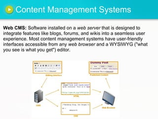 Content Management Systems

Web CMS: Software installed on a web server that is designed to
integrate features like blogs, forums, and wikis into a seamless user
experience. Most content management systems have user-friendly
interfaces accessible from any web browser and a WYSIWYG ("what
you see is what you get") editor.
 