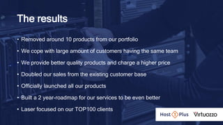 The results
• Removed around 10 products from our portfolio
• We cope with large amount of customers having the same team
• We provide better quality products and charge a higher price
• Doubled our sales from the existing customer base
• Officially launched all our products
• Built a 2 year-roadmap for our services to be even better
• Laser focused on our TOP100 clients
 
