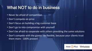 What NOT to do in business
• Never be afraid of competition
• Don’t compete on price
• Don't focus on building a big customer base
• Don't go to into compromise with yourself
• Don't be afraid to cooperate with others providing the same solutions
• Don't compete with the giants! Be flexible, because your clients trust
them more - 100% proven!
 